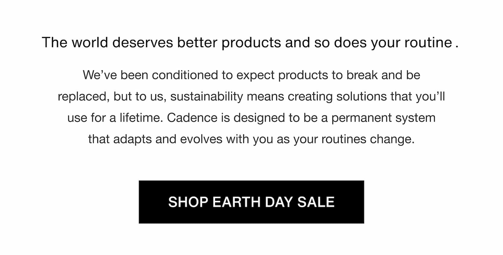 Click to shop The Earth Day Sale. The world deserves better products and so does your routine. We’ve been conditioned to expect products to break and be replaced, but to us, sustainability means creating solutions that you’ll use for a lifetime. Cadence is designed to be a permanent system that adapts and evolves with you as your routines change.