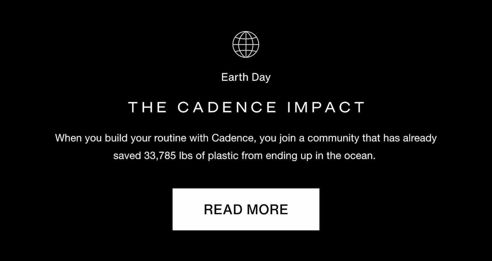 Click to read more on the Cadence impact. When you build your routine with Cadence, you join a community that has already saved 33,785 lbs of plastic from ending up in the ocean.&nbsp;