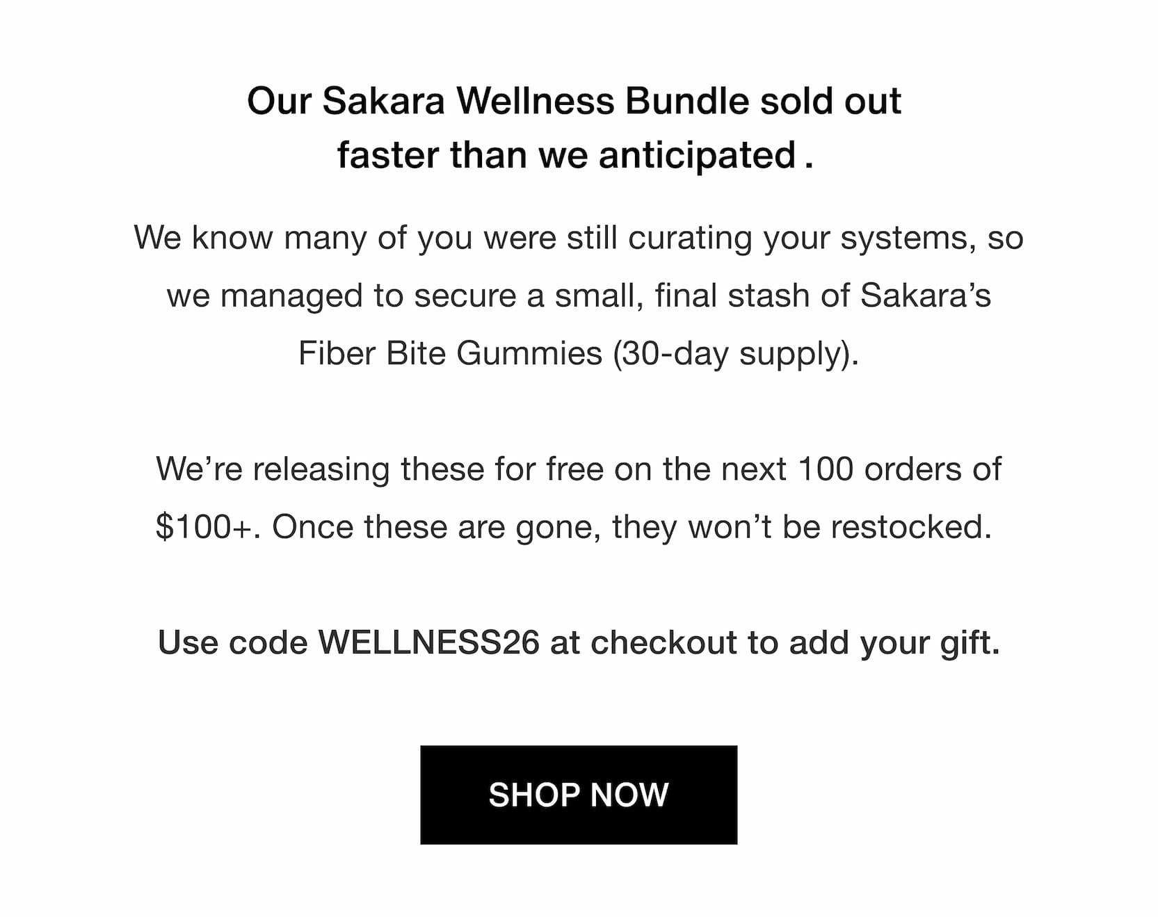 Click to shop Cadence. Our Sakara Wellness Bundle sold out faster than we anticipated. We know many of you were still curating your systems, so we managed to secure a small, final stash of Sakara’s Fiber Bite Gummies (30-day supply).  We’re releasing these for free on the next 100 orders of $100+. Once these are gone, they won’t be restocked.   Use code WELLNESS26 at checkout to add your gift.