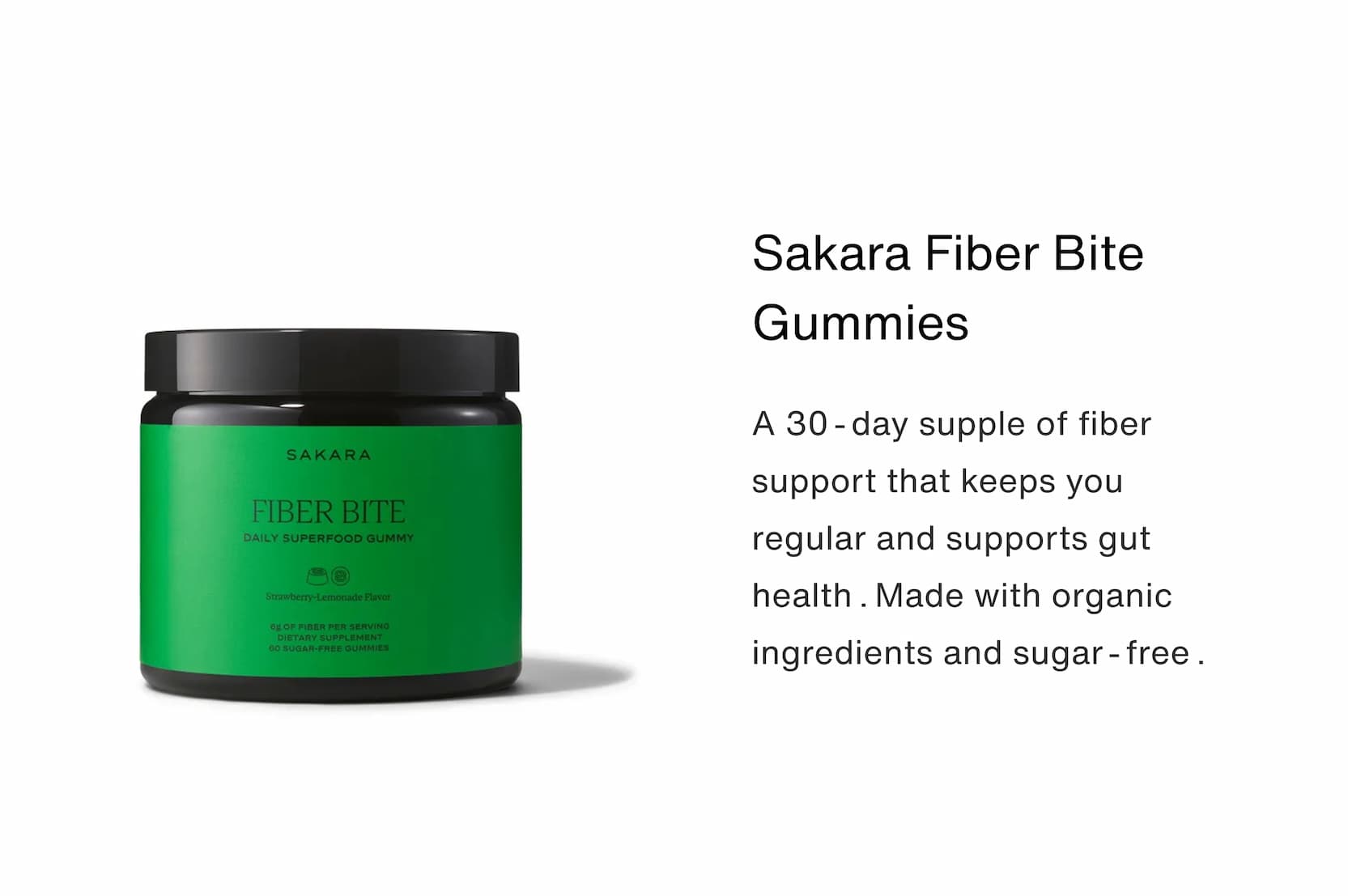 Click to shop Cadence. Sakara Fiber Bite Gummies. A 30-day supple of fiber support that keeps you regular and supports gut health.Made with organic ingredients and sugar-free. Image of the Sakara Fiber Bite Gummies 30-Day Supply.