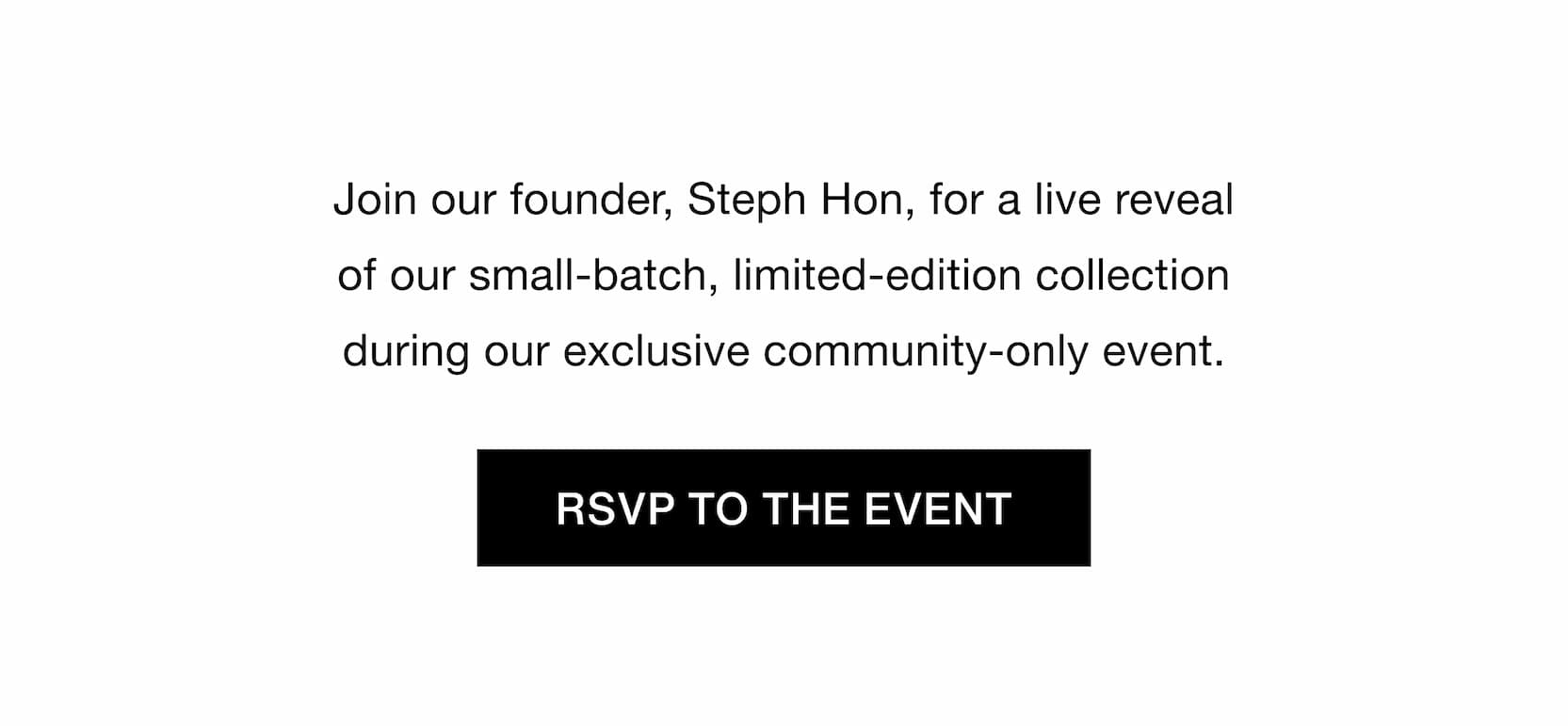 Click to RSVP to our live reveal community event. Join our founder, Steph Hon, for a live reveal of our small-batch, limited-edition collection during our exclusive community-only event.