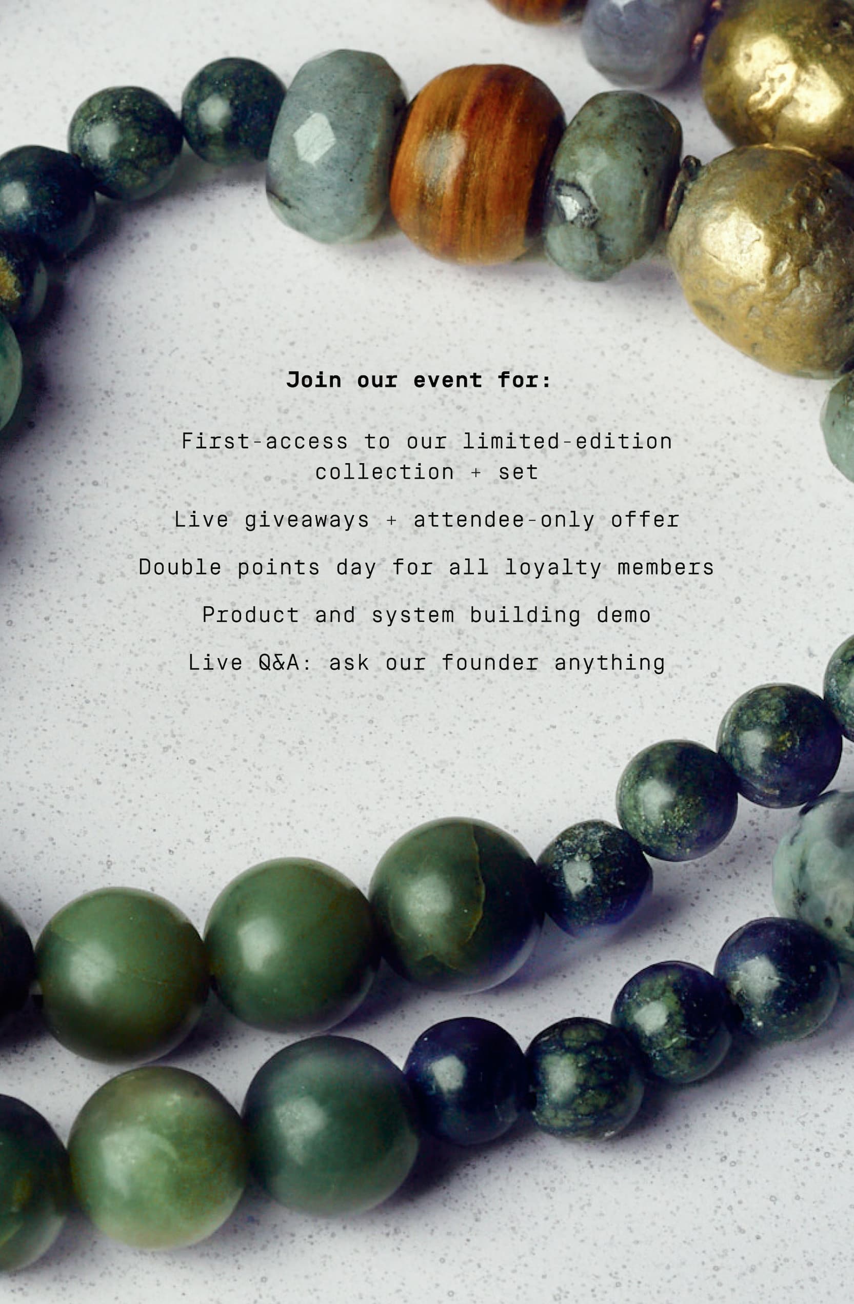 Click to RSVP to our live reveal community event. Join our event for:   First-access to our limited-edition collection + set Live giveaways + attendee-only offer Double points day for all loyalty members Product and system building demo Live Q&A: ask our founder anything
