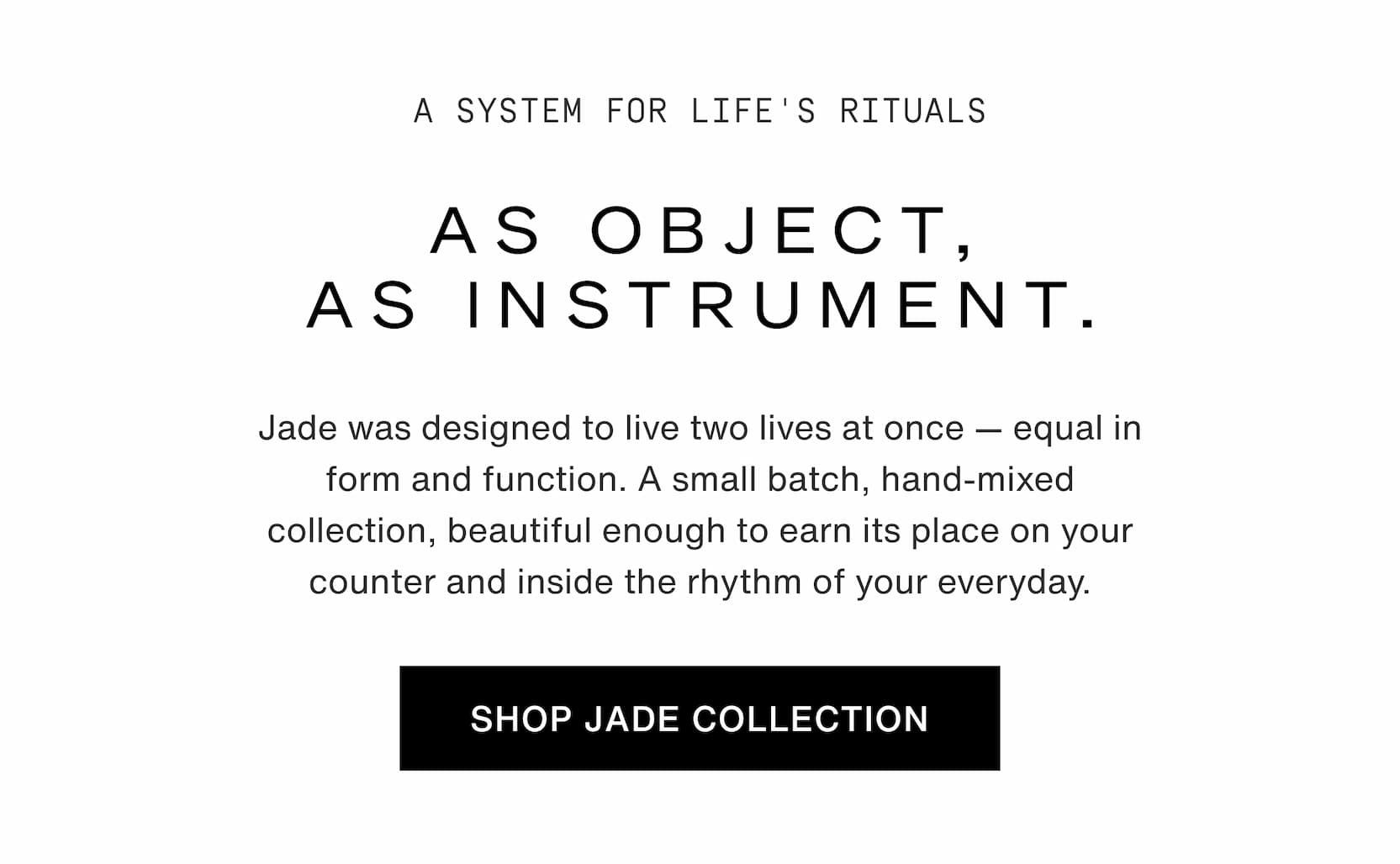 Click to shop The Jade Collection. A system for life's rituals. As object, as instrument. Jade was designed to live two lives at once — equal in form and function. A small batch, hand-mixed collection, beautiful enough to earn its place on your counter and inside the rhythm of your everyday.