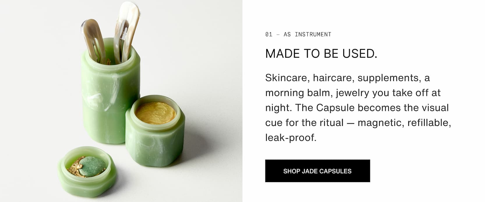 Click to shop The Jade Collection. As instrument. Made to be used.  Skincare, haircare, supplements, a morning balm, jewelry you take off at night. The Capsule becomes the visual cue for the ritual — magnetic, refillable, leak-proof.