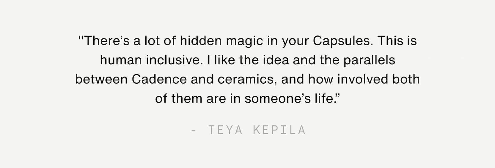 Click to shop The Jade Collection. "There’s a lot of hidden magic in your Capsules. This is human inclusive. I like the idea and the parallels between Cadence and ceramics, and how involved both of them are in someone’s life.” - Teya Kepila