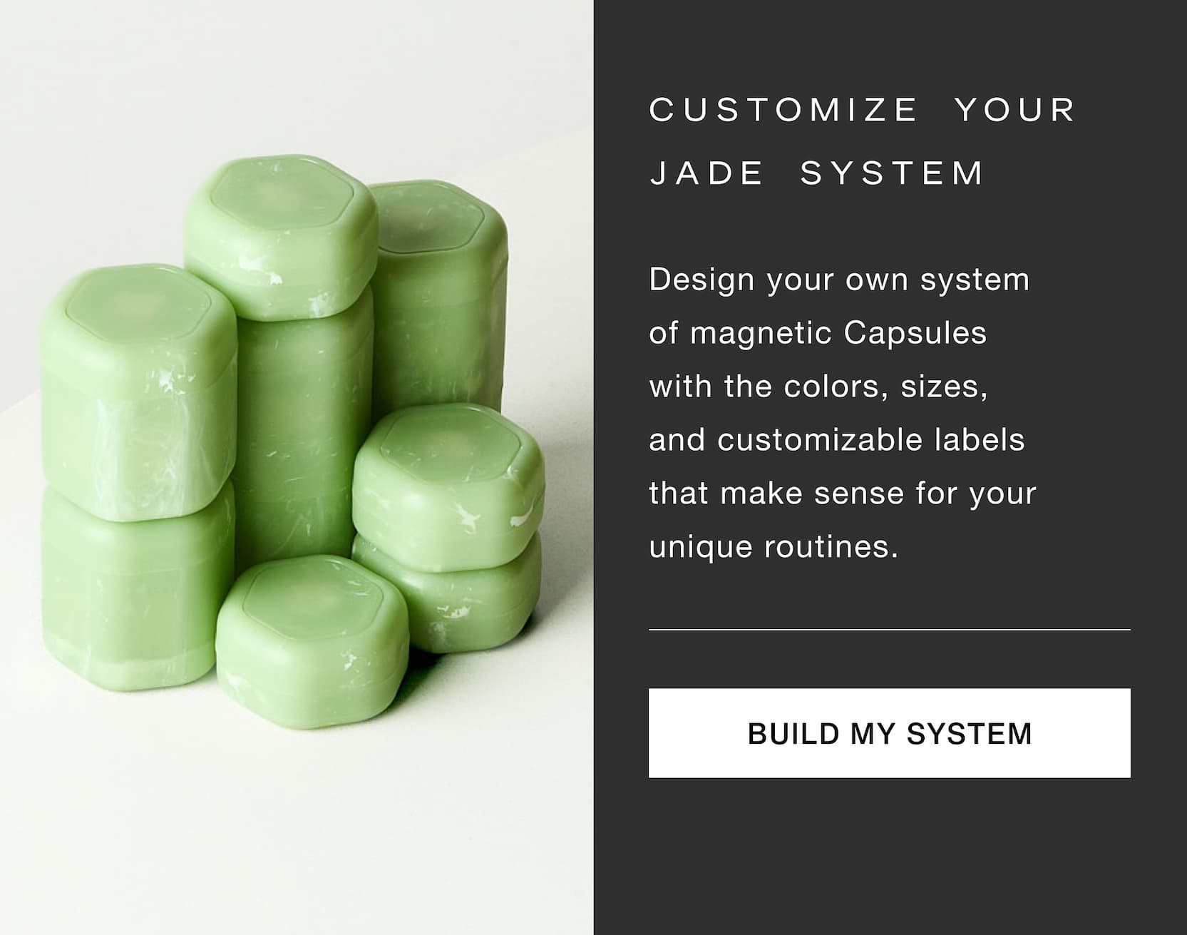 Click to build your own system in Jade. Design your own system of magnetic Capsules with the colors, sizes, and customizable labels that make sense for your unique routines.