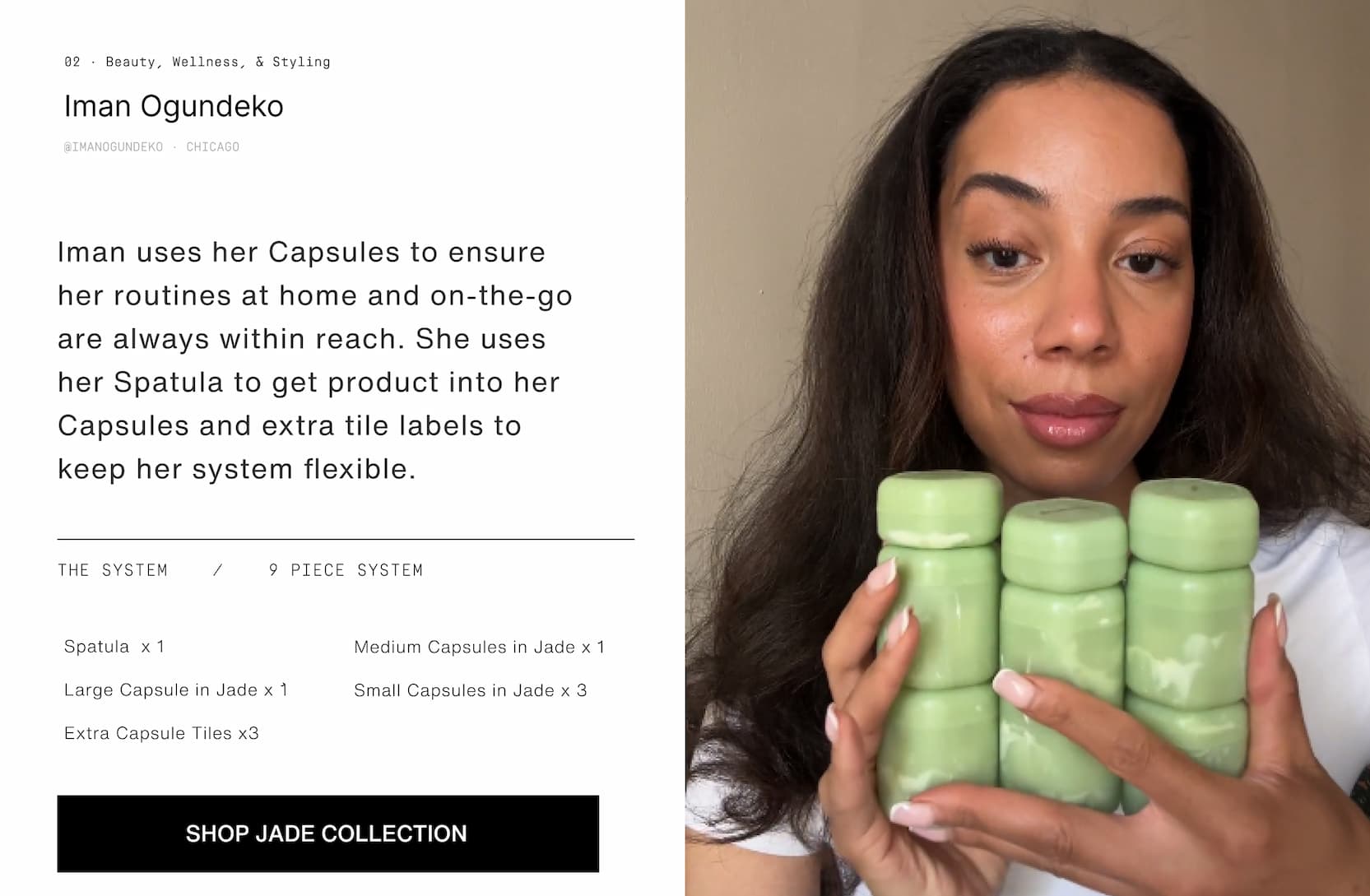 Click to shop The Jade Collection. Image of woman with her Jade Capsules. Iman uses her Capsules to ensure her routine at home and on-the-go are always within reach. She uses her Spatula to get product into her Capsules and extra tile labels to keep her system flexible.