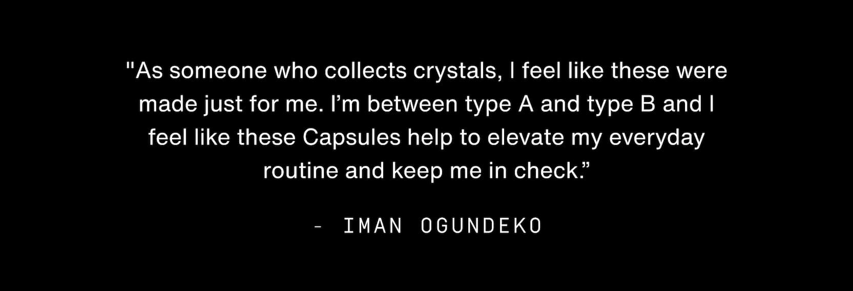 Click to shop Cadence. "As someone who collects crystals, I feel like these were made just for me. I’m between type A and type B and I feel like these Capsules help to elevate my everyday routine and keep me in check.” - Iman Ogundeko
