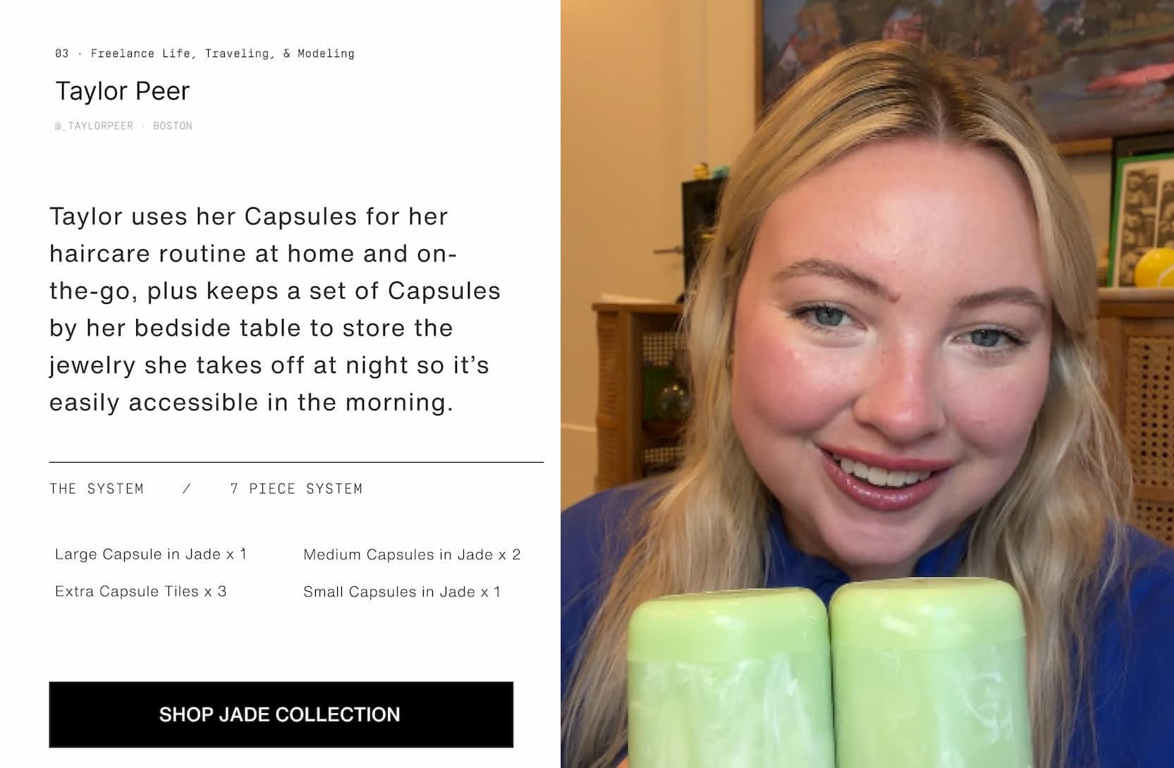 Click to shop The Jade Collection. Image of a woman with her Jade Capsules. Taylor uses her Capsules for her haircare routine at home and on-the-go, plus keeps a set of Capsules by her bedside table to keep the jewelry she takes off at night so it’s easily accessible in the morning.