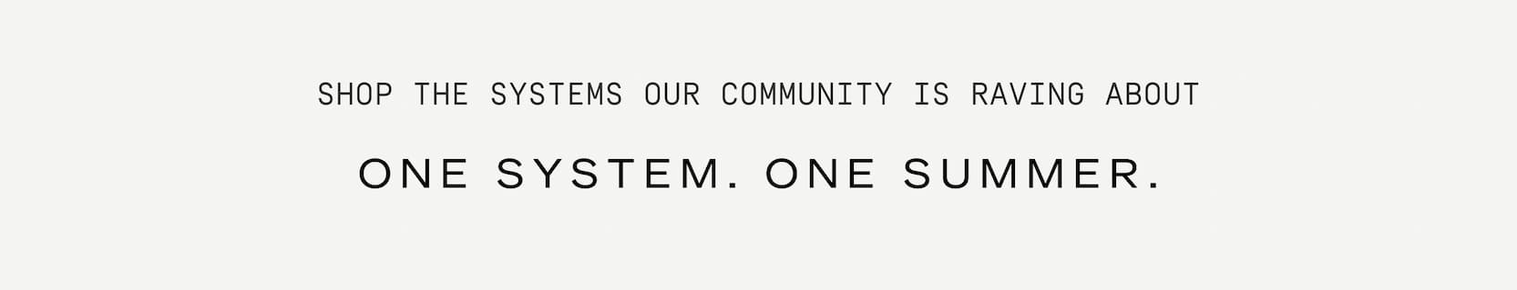 Click to shop the last day of the sale. Shop the systems our community is raving about. One system. One summer.