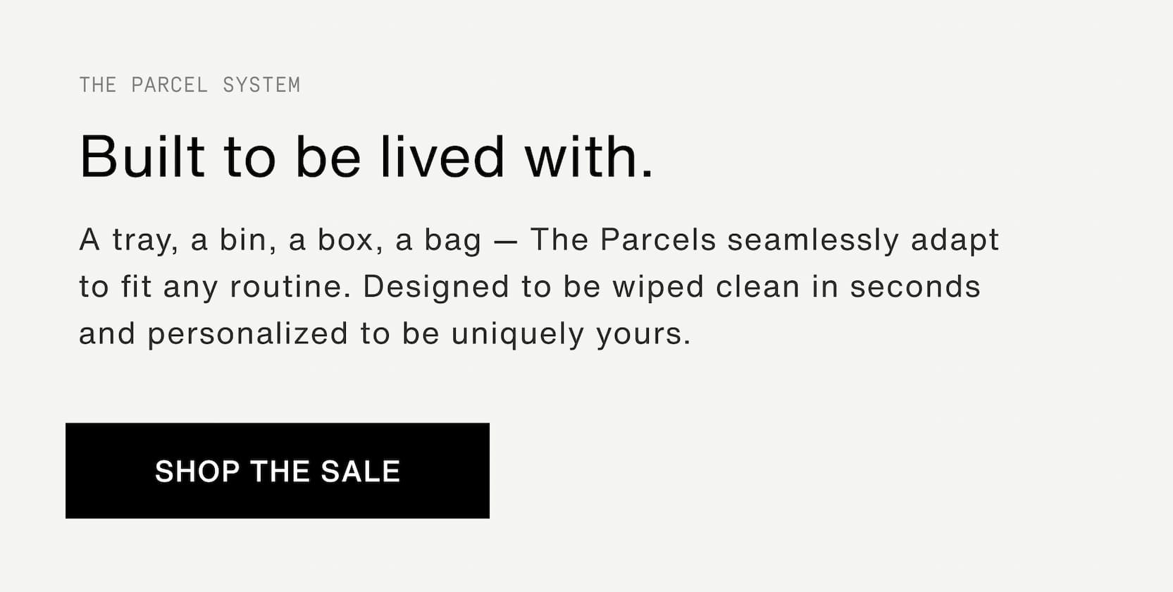 Click to shop The Parcel System. Built to be lived with. A tray, a bin, a box, a bag — The Parcels seamlessly adapt to fit any routine. Designed to be wiped clean in seconds and personalized to be uniquely yours.