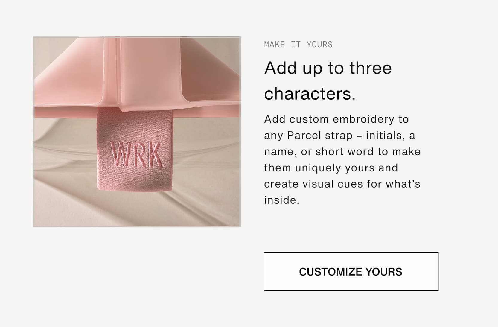 Click to shop The Parcel System. Add up to three characters. Add custom embroidery to any Parcel strap – initials, a name, or short word to make them uniquely yours and create visual cues for what’s inside.