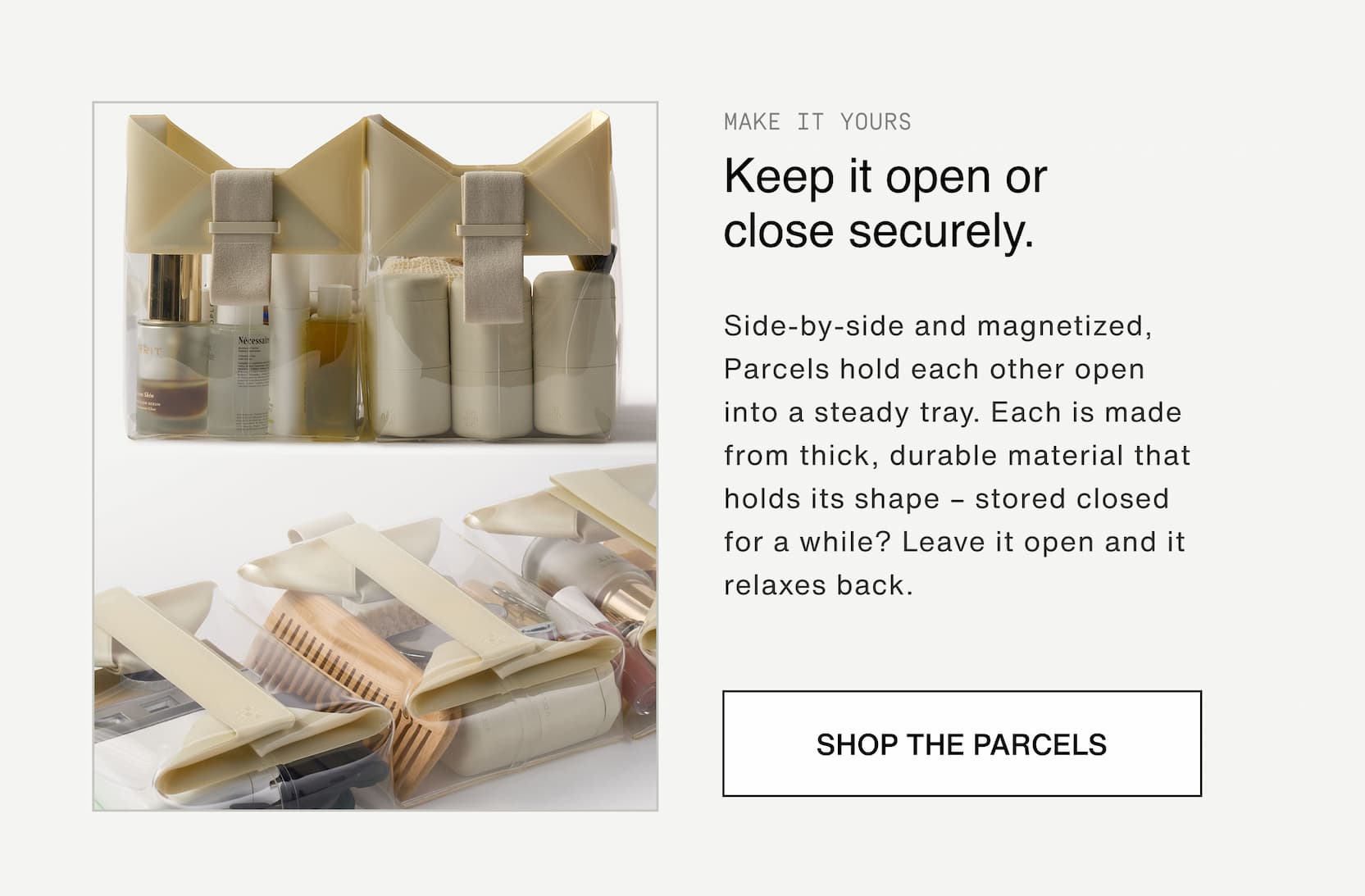 Click to shop The Parcel System. Keep it open or close securely. Side-by-side and magnetized, Parcels hold each other open into a steady tray. Each is made from thick, durable material that holds its shape – stored closed for a while? Leave it open and it relaxes back.