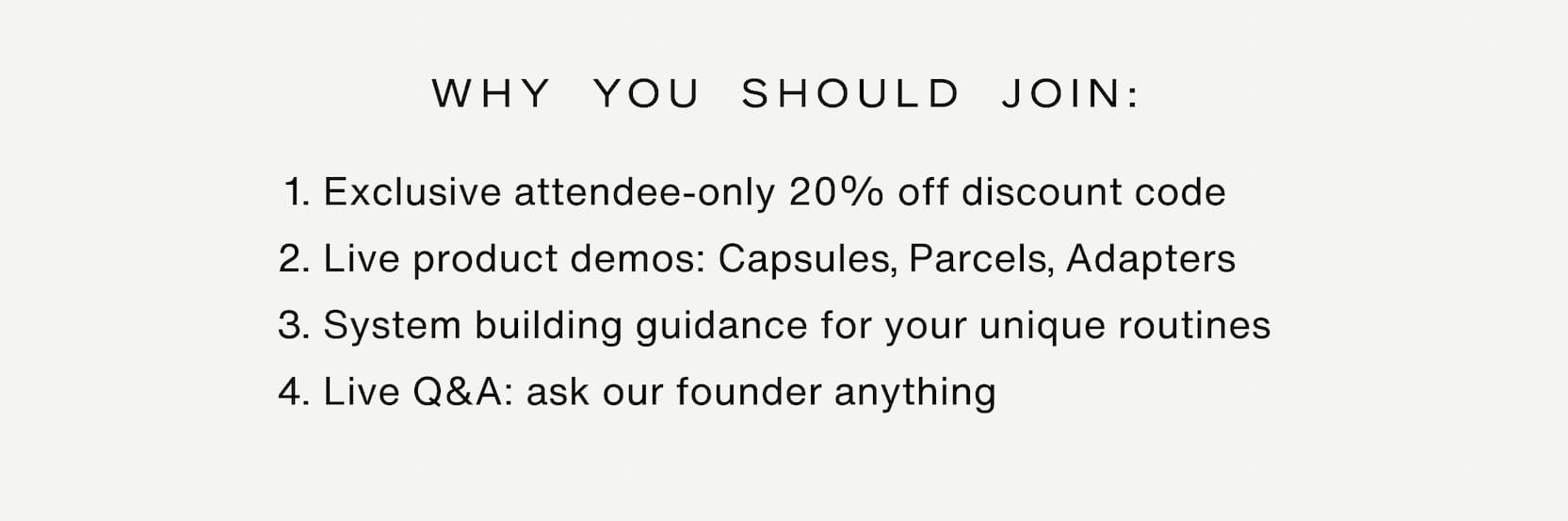 Click to join the event. Why you should join: Exclusive attendee-only 20% off discount code Live product demos: Capsules, Parcels, Adapters System building guidance for your unique routines Live Q&A: ask our founder anything
