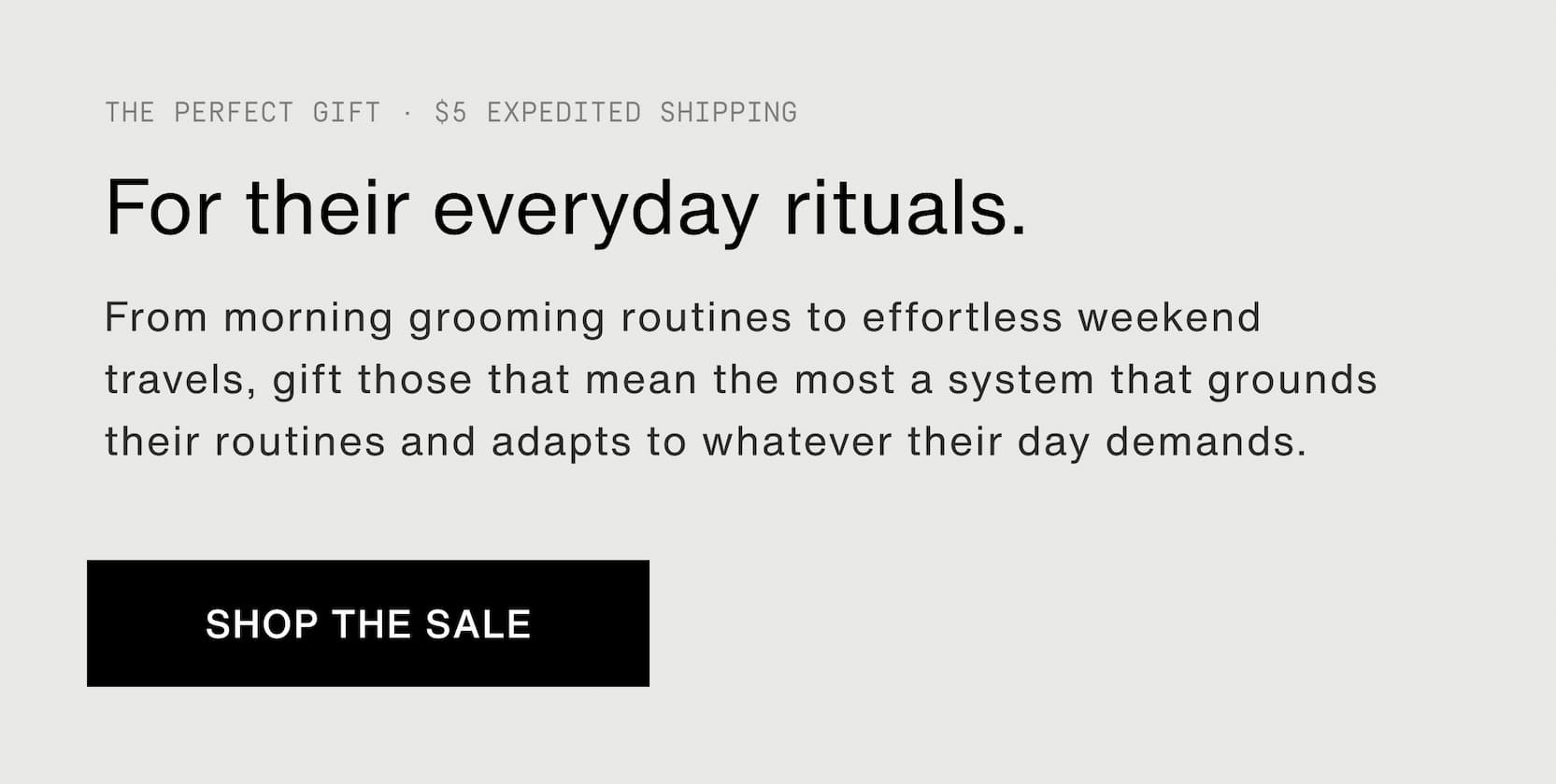 Click to shop Father's Day Weekend Sets on sale. The perfect gift. $5 expedited shipping. For their everyday rituals. From morning grooming routines to effortless weekend travels, gift those that mean the most a system that grounds their routines and adapts to whatever their day demands.
