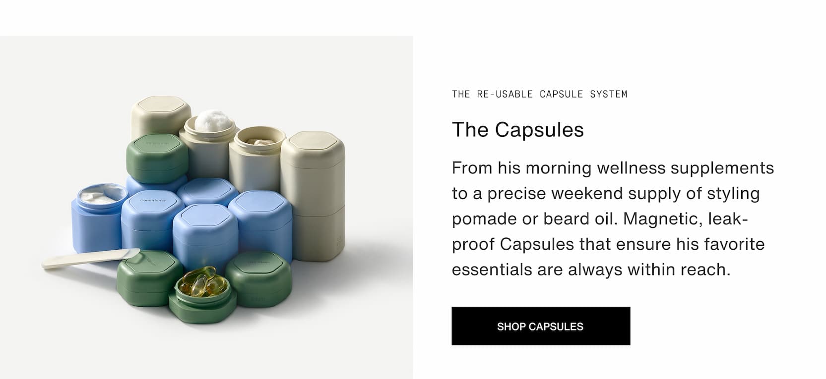 Click to shop The Capsule System. From his morning wellness supplements to a precise weekend supply of styling pomade or beard oil. Magnetic, leak-proof Capsules that ensure his favorite essentials are always within reach.