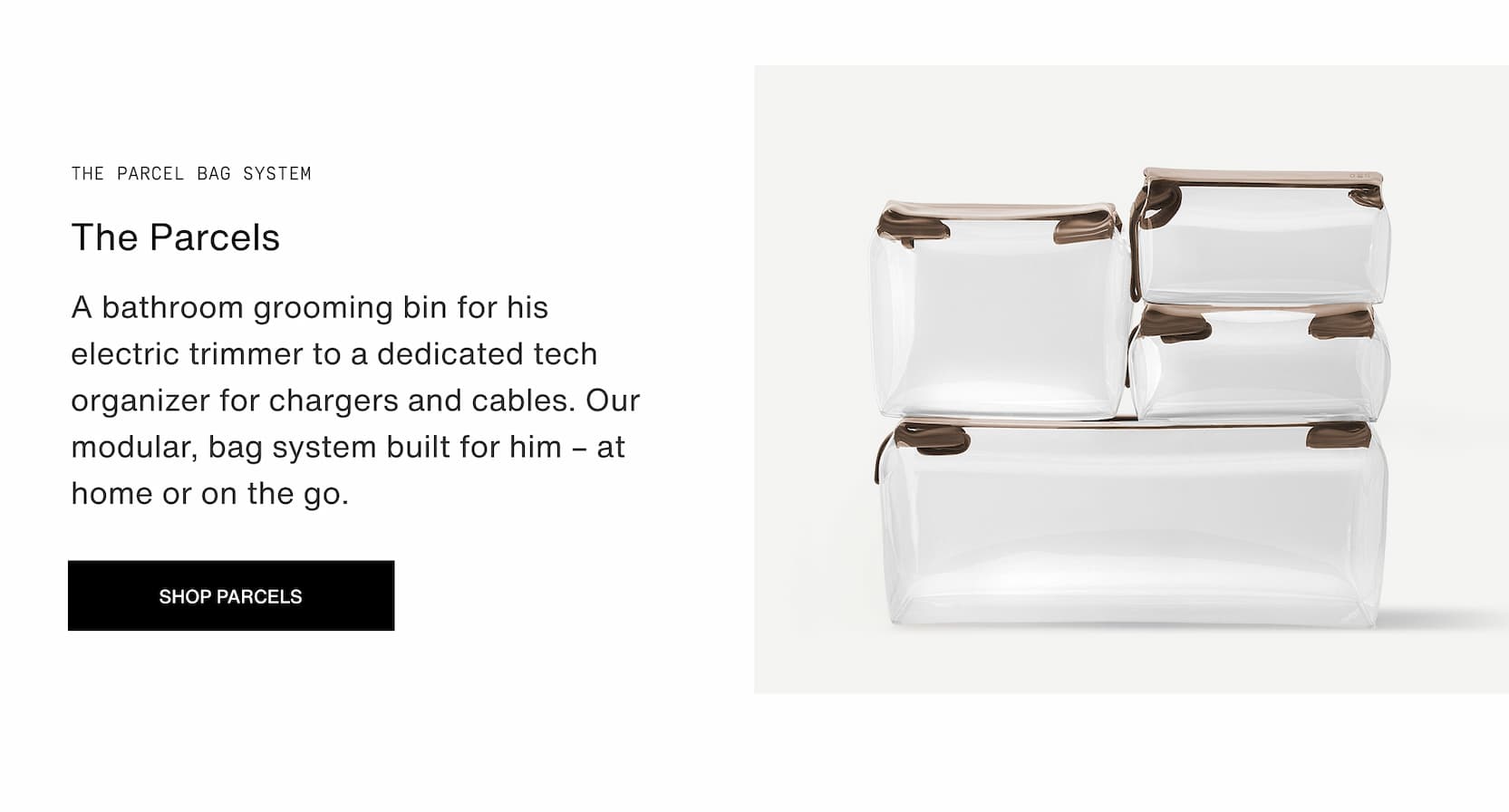 Click to shop The Parcel System. A bathroom grooming bin for his electric trimmer to a dedicated tech organizer for chargers and cables. Our modular, bag system built for him – at home or on the go.
