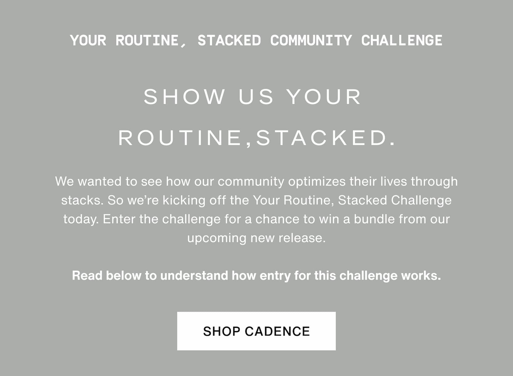 Click to shop Cadence. Your Routine, Stacked Community Challenge. Show us your routine, stacked. We wanted to see how our community optimizes their lives through stacks. So we’re kicking off the Your Routine, Stacked Challenge today. Enter the challenge for a chance to win a bundle from our upcoming new release.   Read below to understand how entry for this challenge works.