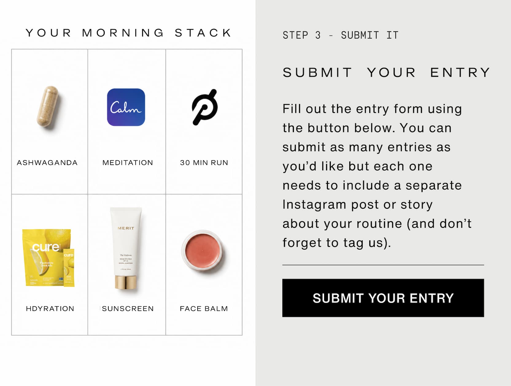Click to submit your entry to the challenge. Submit your entry. Fill out the entry form using the button below. You can submit as many entries as you’d like but each one needs to include a separate Instagram post or story about your routine (and don’t forget to tag us).