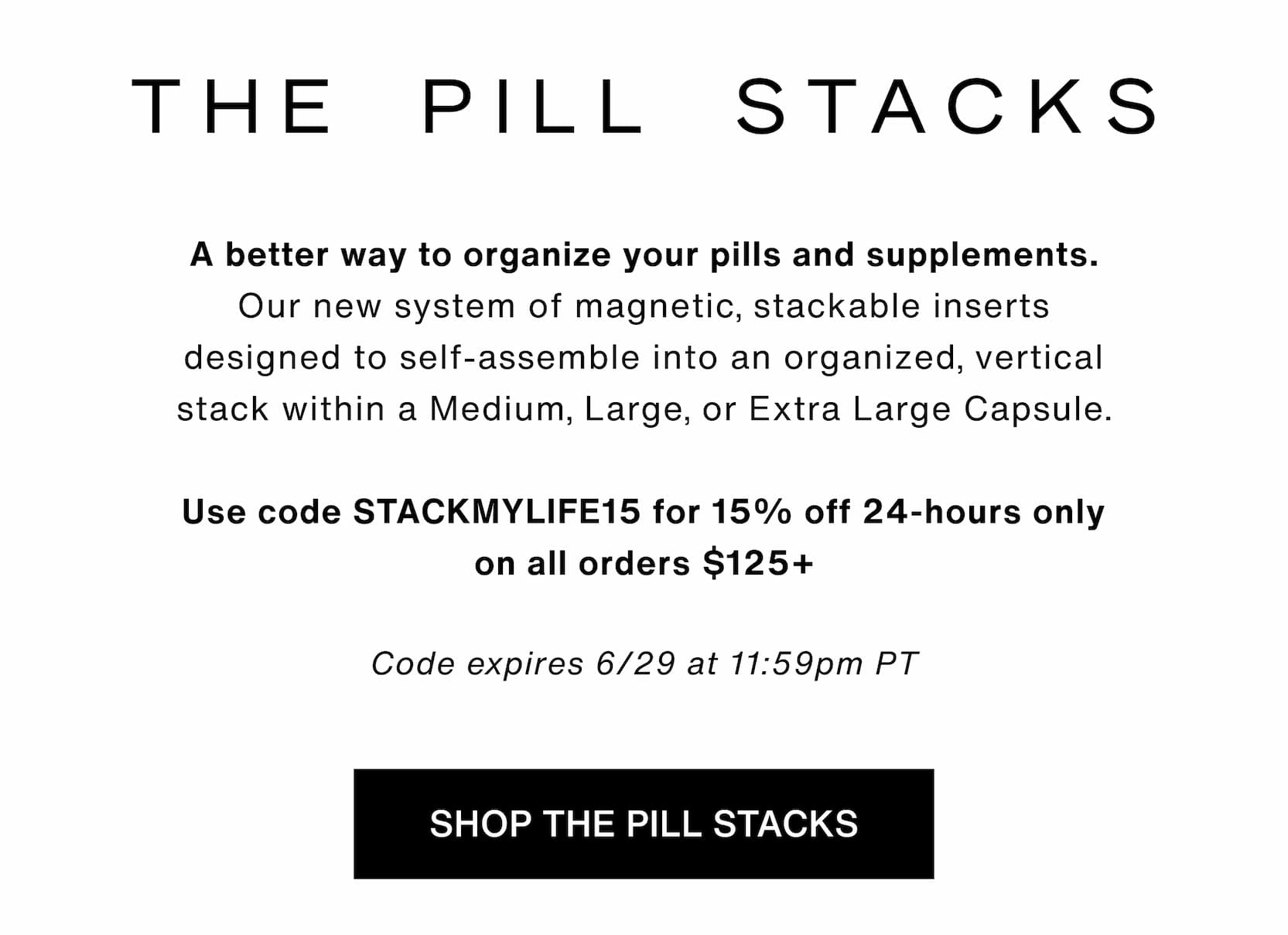 Click to shop The Pill Stacks. A better way to organize your pills and supplements. Our new system of magnetic, stackable inserts designed to self-assemble into an organized, vertical stack within a Medium, Large, or Extra Large Capsule.  Use code STACKMYLIFE15 for 15% off 24-hours only on all orders $125+  Code expires 6/29 at 11:59pm PT