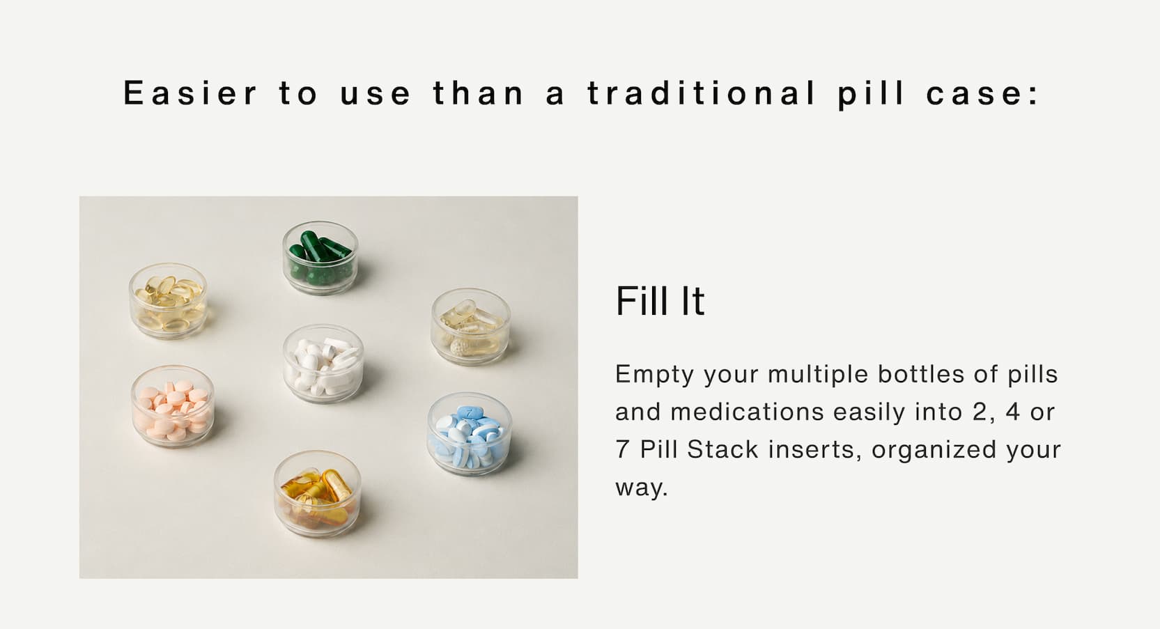 Click to shop The Pill Stacks Collection. Easier to use than a traditional pill case. Fill it: Empty your multiple bottles of pills and medications easily into 2, 4 or 7 Pill Stack inserts, organized your way.