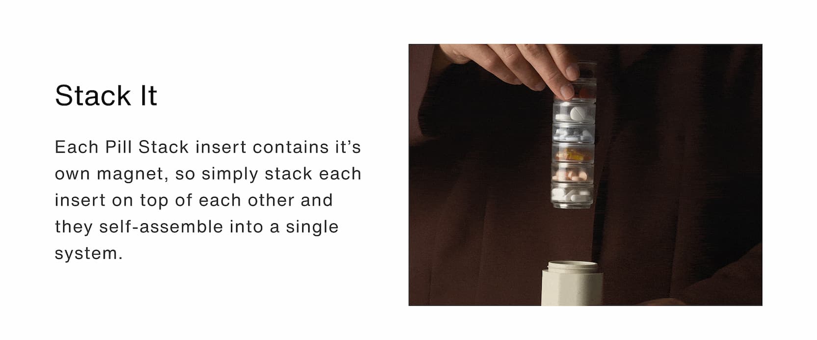 Click to shop The Pill Stacks Collection. Stack it: Each Pill Stack insert contains it’s own magnet, so simply stack each insert on top of each other and they self-assemble into a single system.&nbsp;