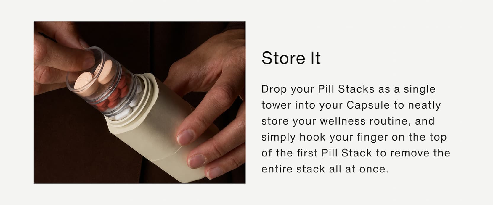 Click to shop The Pill Stacks Collection. Store it: Drop your Pill Stacks as a single tower into your Capsule to neatly store your wellness routine, and simply hook your finger on the top of the first Pill Stack to remove the entire stack all at once.