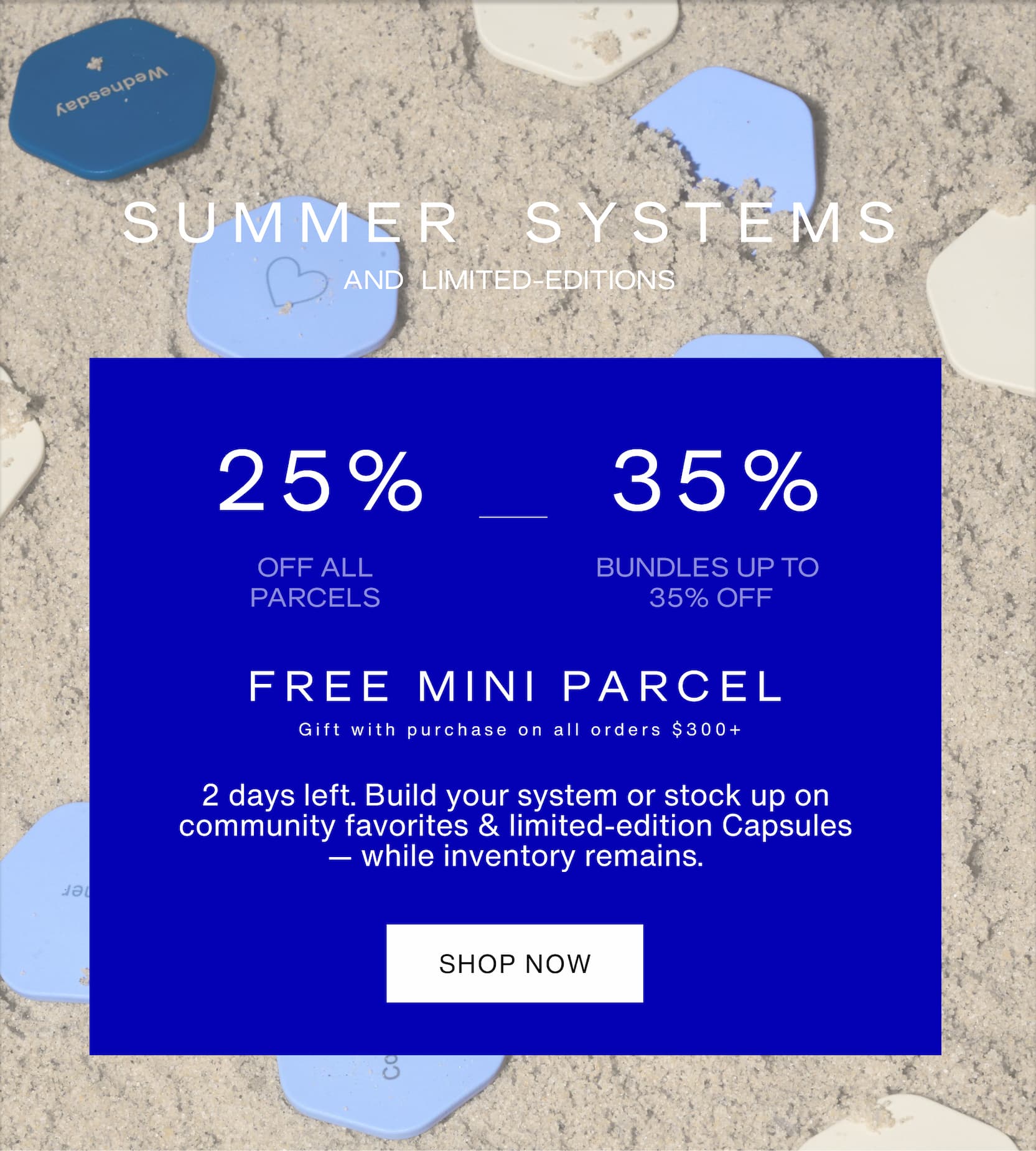 Click to shop Long Weekend Sale. 25% off all Parcels and up to 35% off bundles and sets. Summer systems and limited-editions. 2 days left. Build your system or stock up on community favorites & limited-edition Capsules — while inventory remains. Images of Capsule Tiles in the sand.