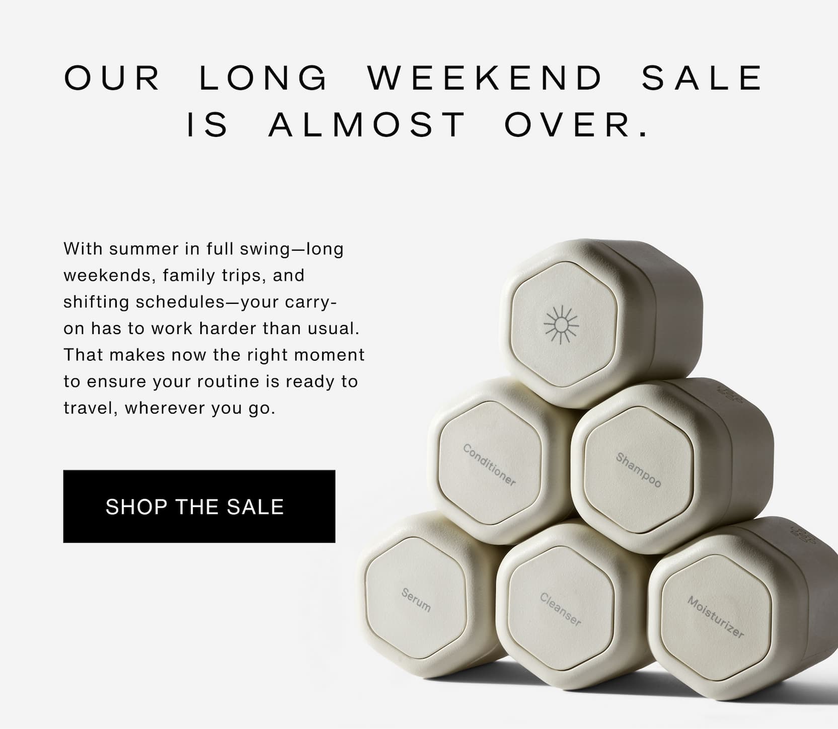 Click to shop Long Weekend Sale. Our Long Weekend Sale is almost over. With summer in full swing—long weekends, family trips, and shifting schedules—your carry-on&nbsp;has to work harder than usual. That makes now the right moment to ensure your routine is ready to travel, wherever you&nbsp;go. Image of Capsules.