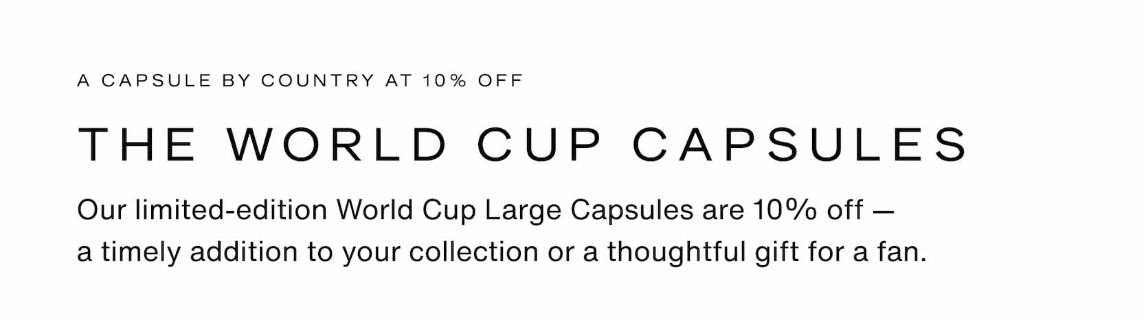 Click to shop The World Cup Large Capsules. A Capsule by country at 10% off. Our limited-edition World Cup Large Capsules are 10% off — a&nbsp;timely&nbsp;addition to your collection or a thoughtful gift for a fan.