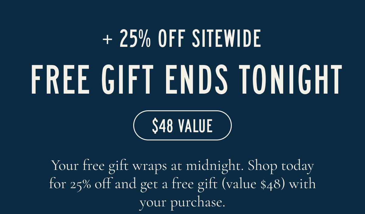+ 25% OFF SITEWIDE  FREE GIFT ENDS TONIGHT  $48 VALUE  Your free gift wraps at midnight. Shop today for 25% off and get a free gift (value $48) with your purchase.