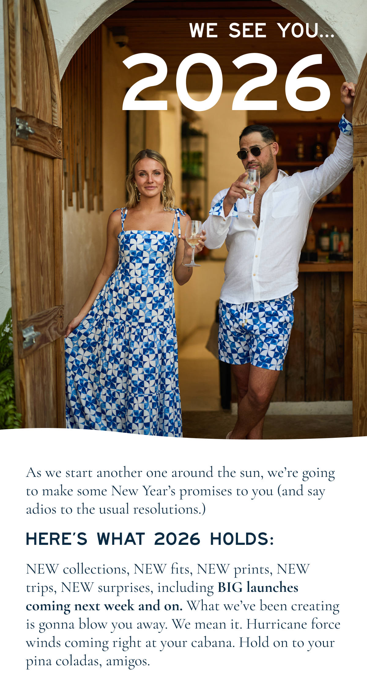 WE SEE YOU… 2026  As we start another one around the sun, we’re going to make some New Year’s promises to you (and say adios to the usual resolutions.)  HERE’S WHAT 2026 HOLDS:  NEW collections, NEW fits, NEW prints, NEW trips, NEW surprises, including BIG launches coming next week and on. What we’ve been creating is gonna blow you away. We mean it. Hurricane-force winds coming right at your cabana.  We’re gonna keep transporting you to the tropics all year long and ensuring you feel at your absolute freshest when you’re literally jetsetting around the globe and figuratively when you’re working from home. We’re stoked about spring (break!) and everything that lies beyond the beach chair.  STAY TUNED, LADIES & GENTS!  Kenny Haisfield Founder & Chief Piña Colada Officer