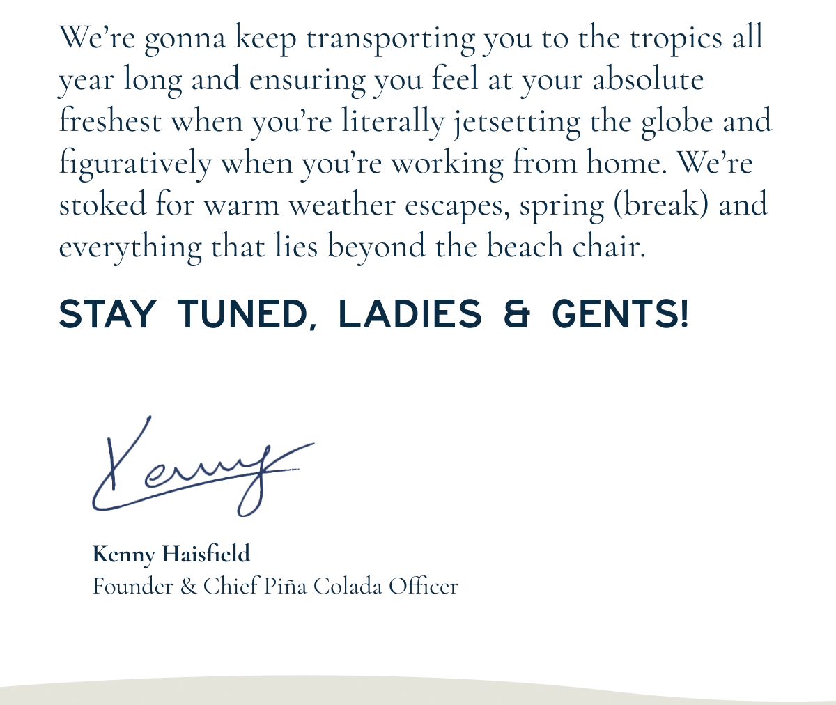 WE SEE YOU… 2026  As we start another one around the sun, we’re going to make some New Year’s promises to you (and say adios to the usual resolutions.)  HERE’S WHAT 2026 HOLDS:  NEW collections, NEW fits, NEW prints, NEW trips, NEW surprises, including BIG launches coming next week and on. What we’ve been creating is gonna blow you away. We mean it. Hurricane-force winds coming right at your cabana.  We’re gonna keep transporting you to the tropics all year long and ensuring you feel at your absolute freshest when you’re literally jetsetting around the globe and figuratively when you’re working from home. We’re stoked about spring (break!) and everything that lies beyond the beach chair.  STAY TUNED, LADIES & GENTS!  Kenny Haisfield Founder & Chief Piña Colada Officer