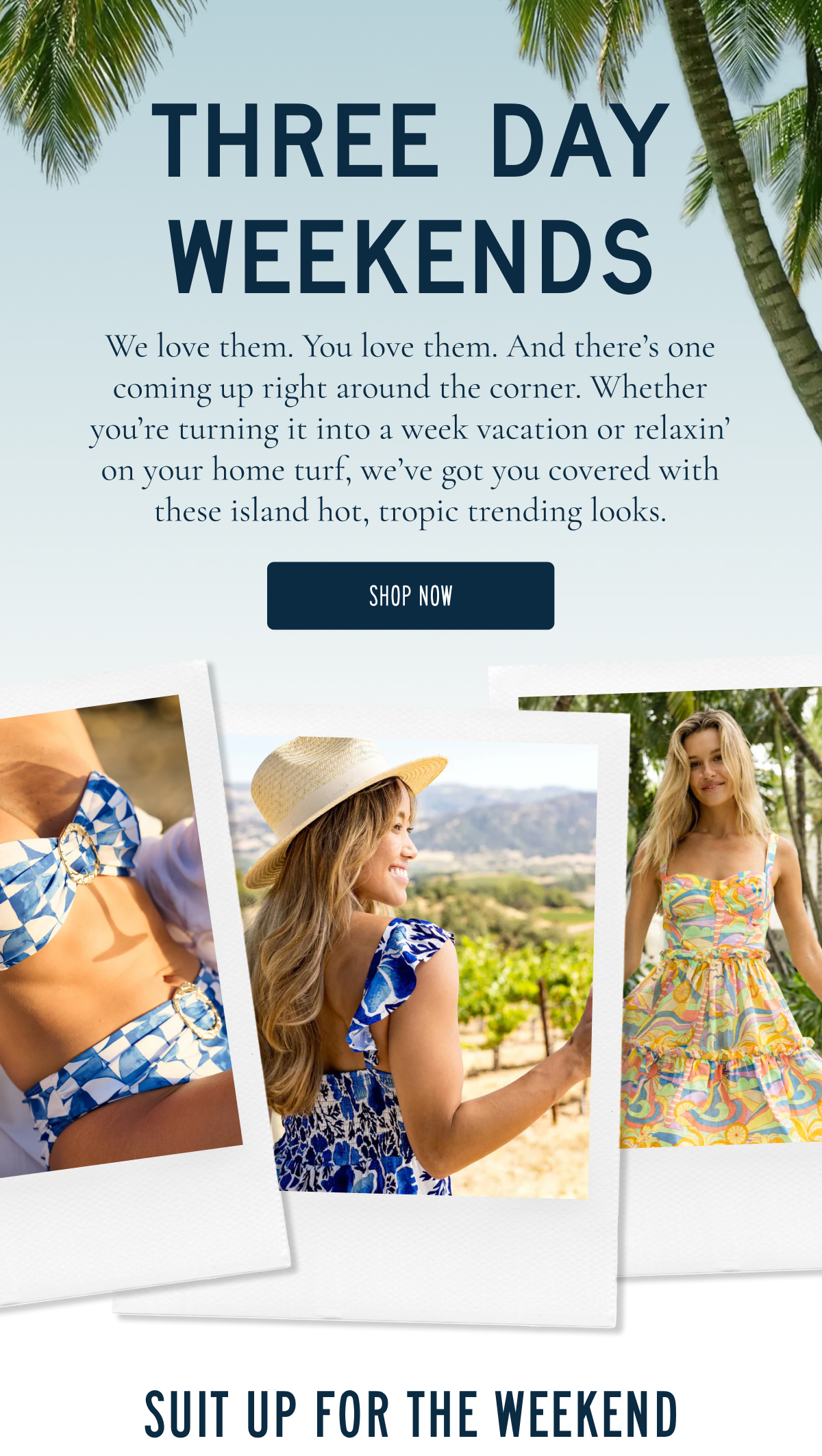 THREE DAY WEEKENDS  We love them. You love them. And there’s one coming up right around the corner. Whether you’re turning it into a week vacation or relaxin’ on your home turf, we’ve got you covered with these island hot, tropic trending looks.  [SHOP NOW]  SUIT UP FOR THE WEEKEND