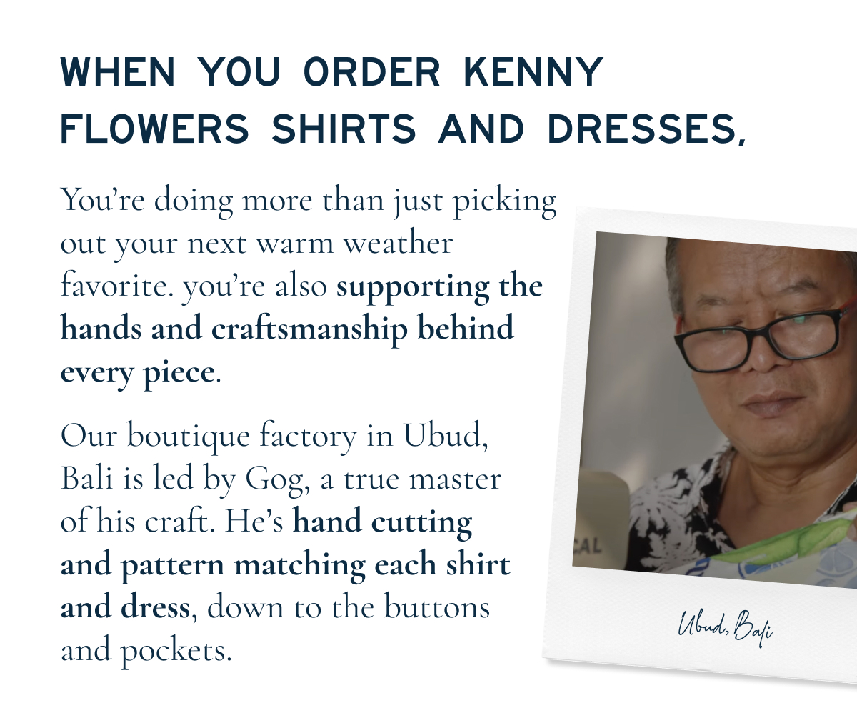 WHEN YOU ORDER KENNY FLOWERS SHIRTS AND DRESSES,  You’re doing more than just picking out your next warm weather favorite. you’re also supporting the hands and craftsmanship behind every piece.  Our boutique factory in Ubud, Bali is led by Gog, a true master of his craft. He’s hand cutting and pattern matching each shirt and dress, down to the buttons and pockets.