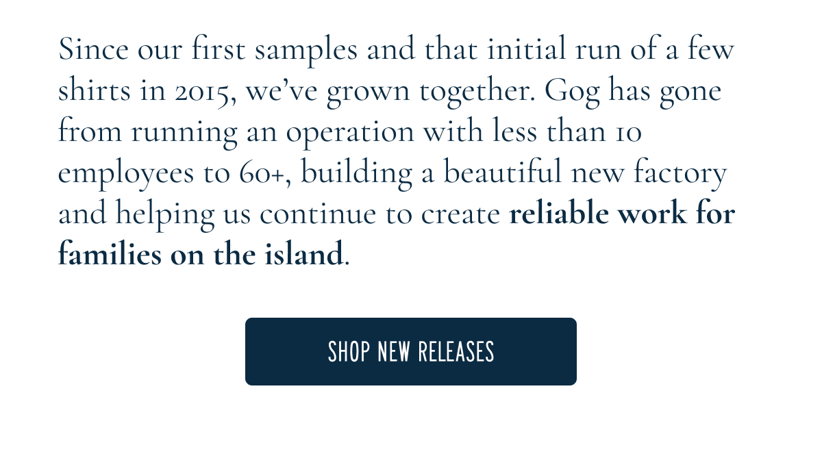 Since our first samples and that initial run of a few shirts in 2015, we’ve grown together. Gog has gone from running an operation with less than 10 employees to 60+, building a beautiful new factory and helping us continue to create reliable work for families on the island.