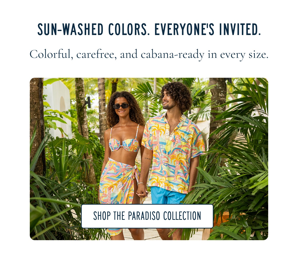 SUN-WASHED COLORS. EVERYONE'S INVITED. Colorful, carefree, and cabana-ready in every size. [SHOP THE PARADISO COLLECTION]