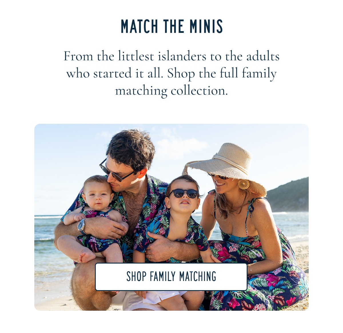 EVERY SIZE, EVERY PRINT From the littlest islanders to the adults who started it all. Shop the full family matching collection. [SHOP FAMILY MATCHING]