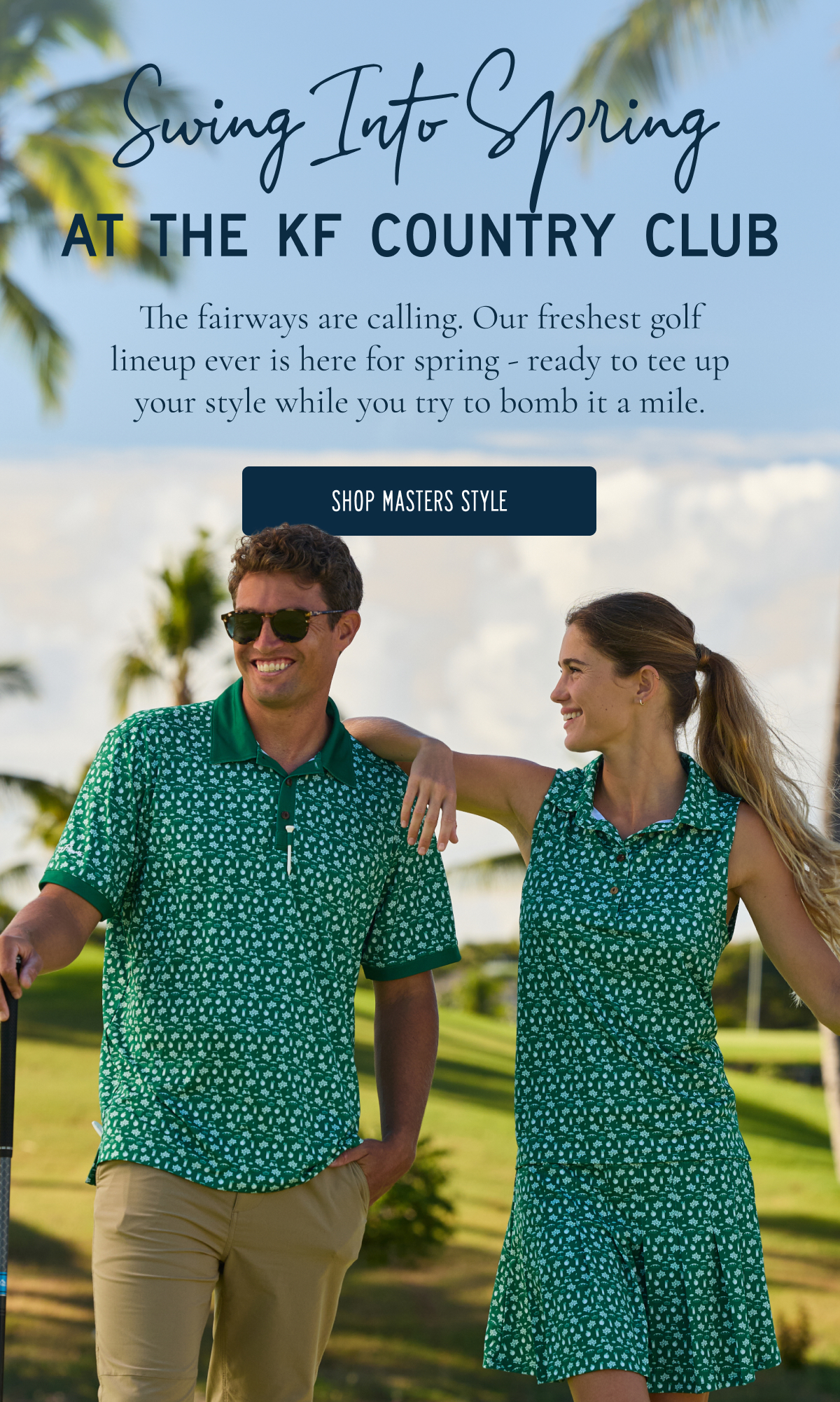 Swing Into Spring AT THE KF COUNTRY CLUB The fairways are calling. Our best golf prints are back for spring and ready for long rounds, with a little showing off at the clubhouse. [[SHOP FRESH POLOS]]