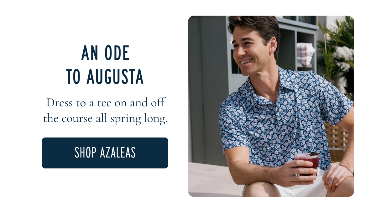 AN ODE TO AUGUSTA Dress to a tee on and off the course all spring long. [[SHOP AZALEAS]]