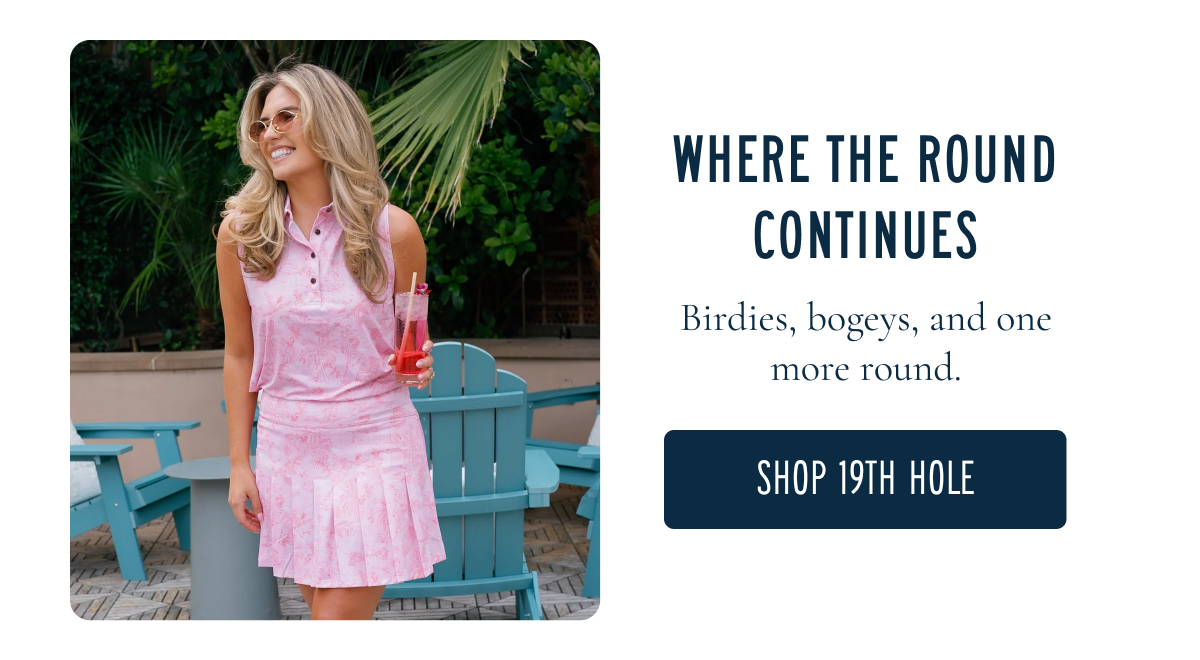 WHERE THE ROUND CONTINUES Birdies, bogeys, and one more round. [[SHOP 19TH HOLE]]