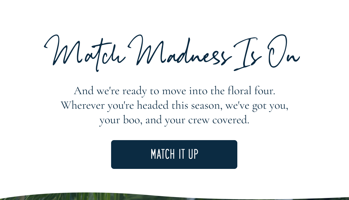 Match Madness Is On And we're ready to move into the floral four. Wherever you're headed this season, we've got you, your boo, and your crew covered.  [[MATCH IT UP]]