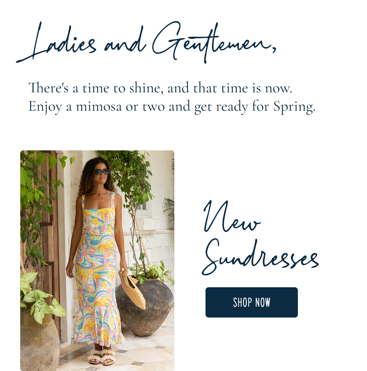 Ladies and Gentlemen,  There's a time to shine, and that time is now. Enjoy a mimosa or two and go ready for Spring. | New Sundresses [[SHOP NOW]]