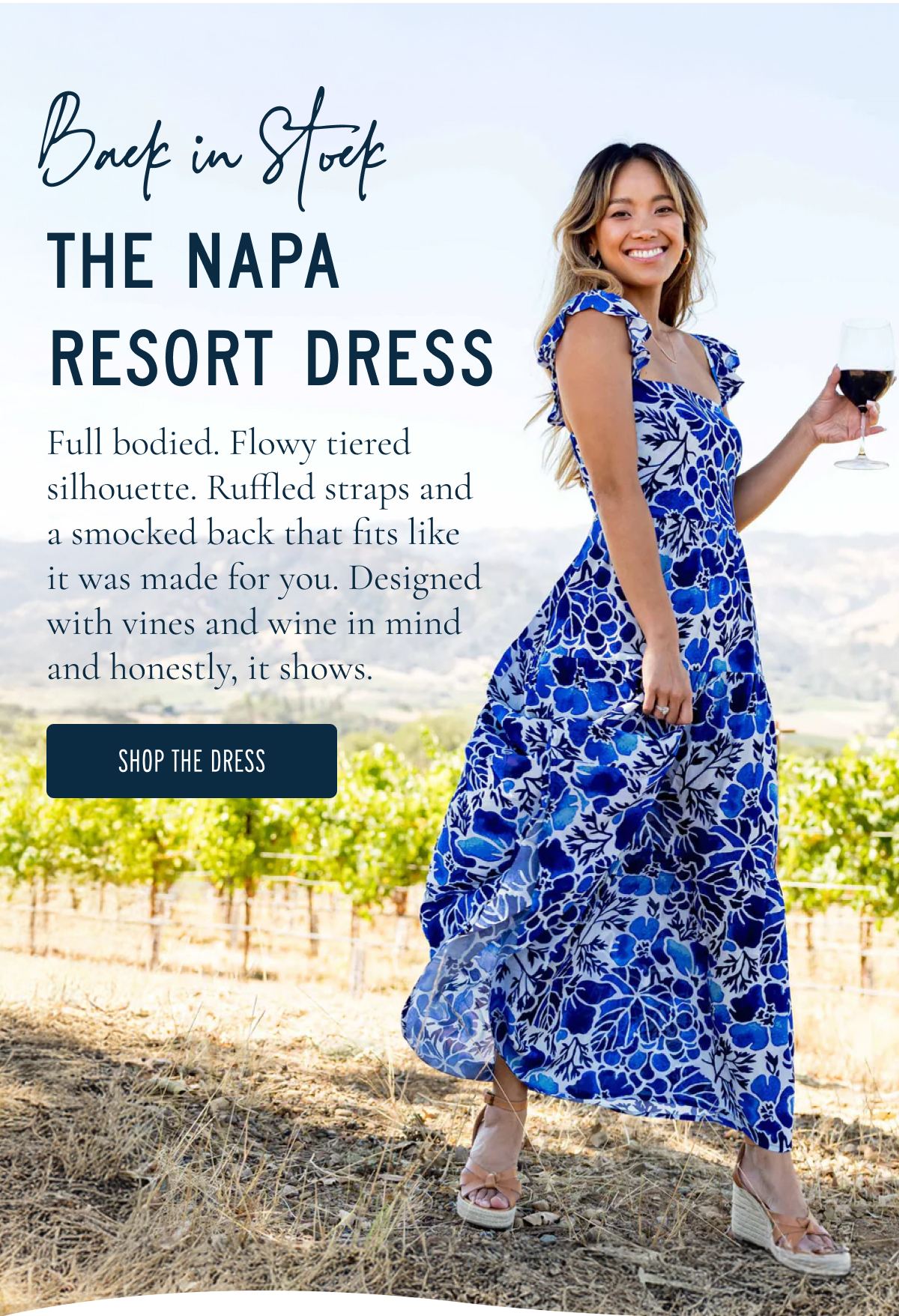 Back in Stock  THE NAPA RESORT DRESS  Full bodied. Flowy tiered silhouette. Ruffled straps and a smocked back that fits like it was made for you. Designed with vines and wine in mind and honestly, it shows.  [[SHOP THE DRESS]]