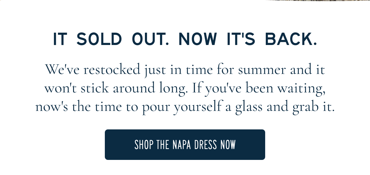 IT SOLD OUT. NOW IT’S BACK.  We’ve restocked just in time for summer and it won’t stick around long. If you’ve been waiting, now’s the time to pour yourself a glass and grab it.  [[SHOP THE NAPA DRESS NOW]]