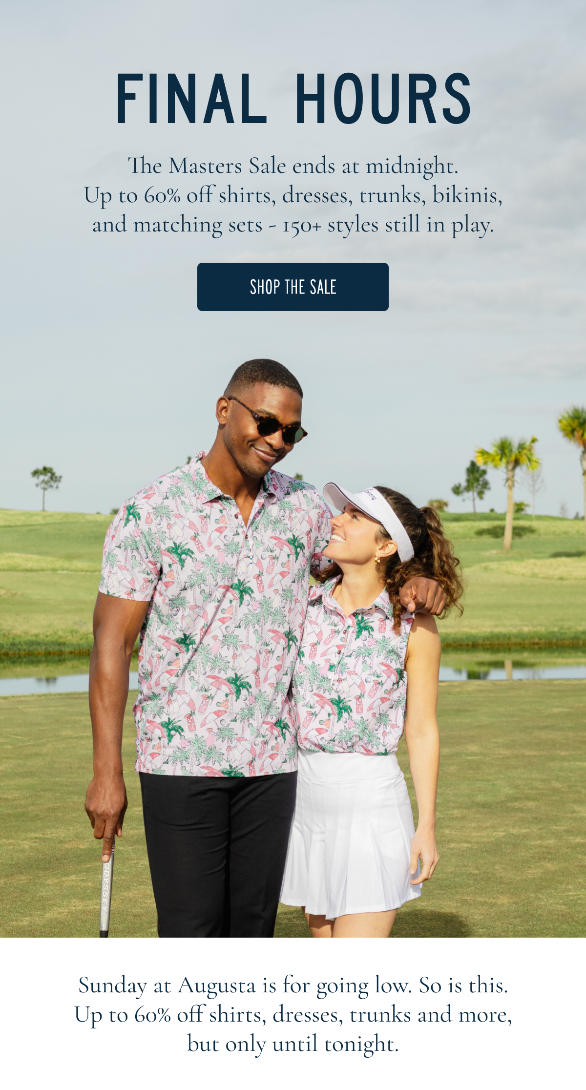 LAST CHANCE TO GO LOW The final round is here. Up to 60% off ends today. These are the styles still in play.  SHOP THE SALE  Sunday at Augusta is for going low. So is this. Up to 60% off, but only until tonight.
