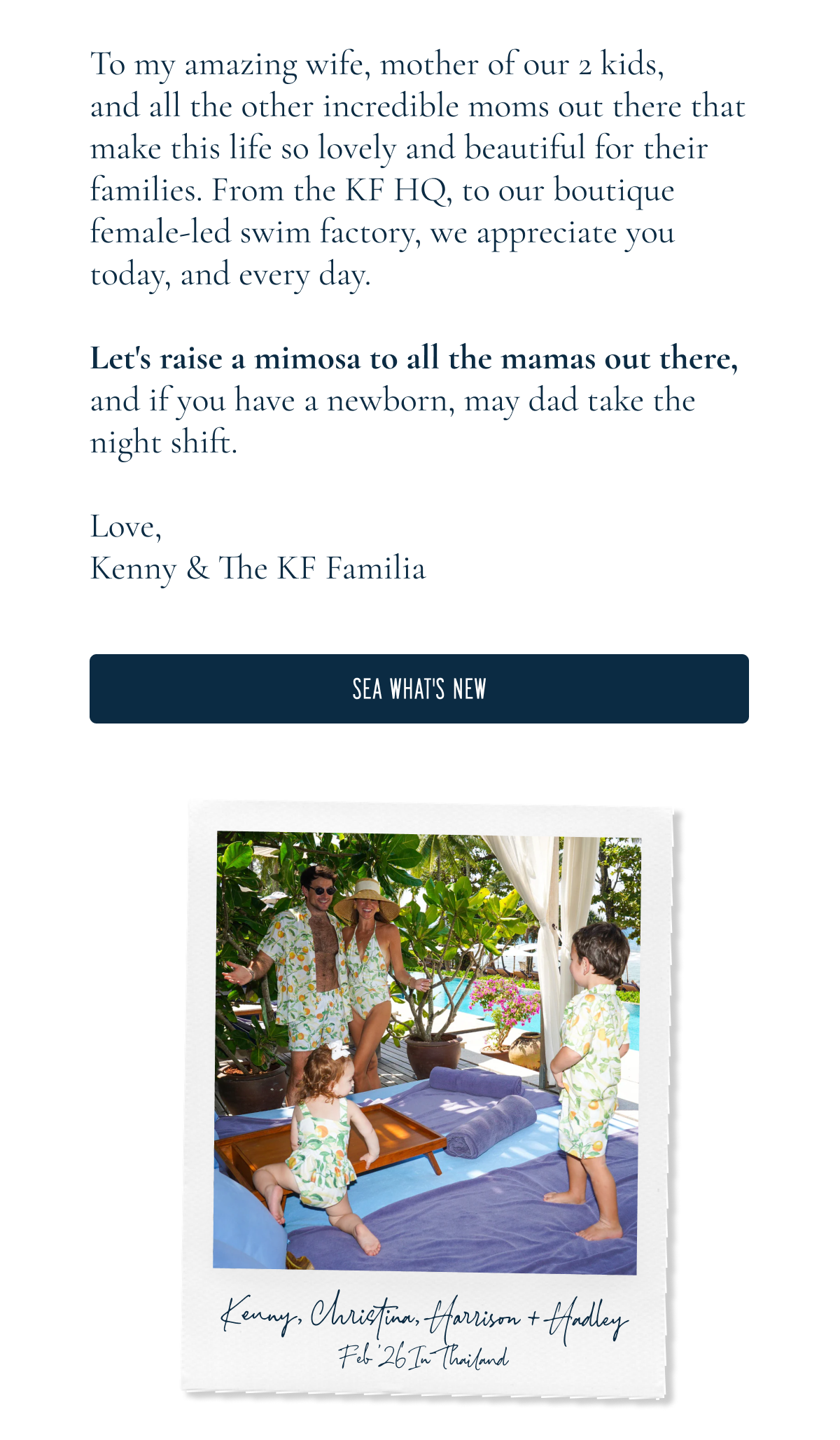 HAPPY Mothers Day!  To my amazing wife, mother of our 2 kids, and all the other incredible moms out there that make this life so lovely and beautiful for their families. From the KF HQ, to our boutique female-led swim factory, we appreciate you today, and every day.  Let's raise a mimosa to all the mamas out there, and if you have a newborn, may dad take the night shift.  Love, Kenny & The KF Familia  [[SEA WHAT'S NEW]]  Kenny, Christina, Harrison + Hadley “Feb '26 in Thailand”