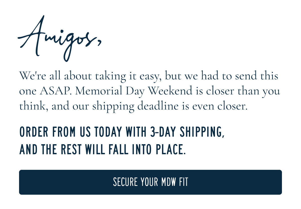 Amigos,  We're all about taking it easy, but we had to send this one ASAP. Memorial Day Weekend is closer than you think, and our shipping deadline is even closer.  ORDER FROM US TODAY WITH 3-DAY SHIPPING, AND THE REST WILL FALL INTO PLACE.  [[SECURE YOUR MDW FIT]]