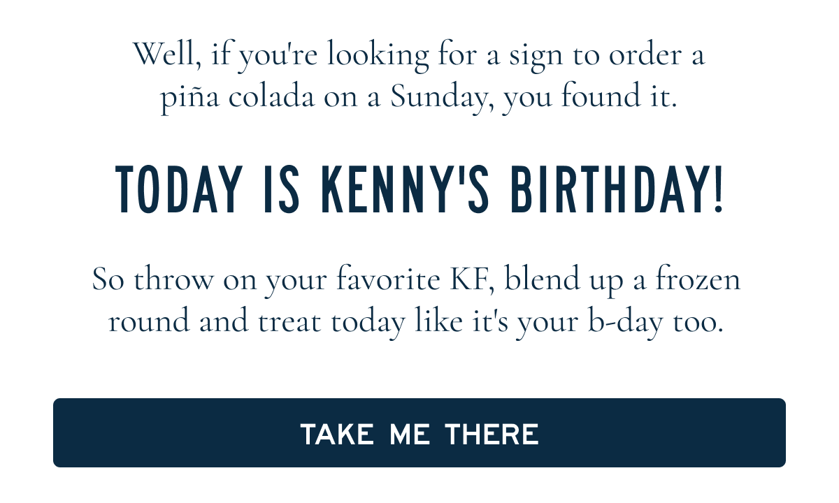 Well, if you're looking for an excuse to order a piña at happy hour today, you found it.  TODAY IS KENNY'S BIRTHDAY!  So throw on your favorite KF, blend up a frozen round and treat today like it's your b-day too.  [[TAKE ME THERE]]