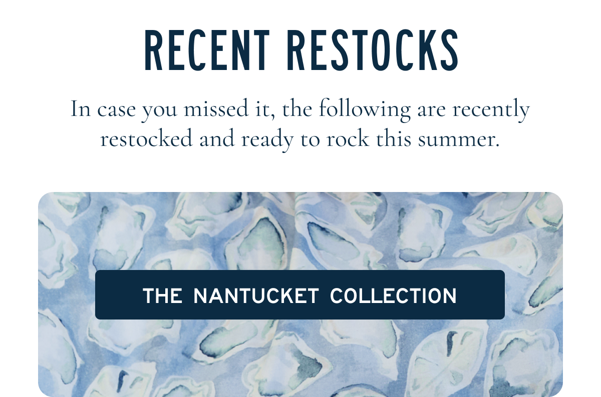 Recent Restocks  In case you missed it, the following are recently restocked and ready to rock this summer.  [[THE NANTUCKET COLLECTION]]
